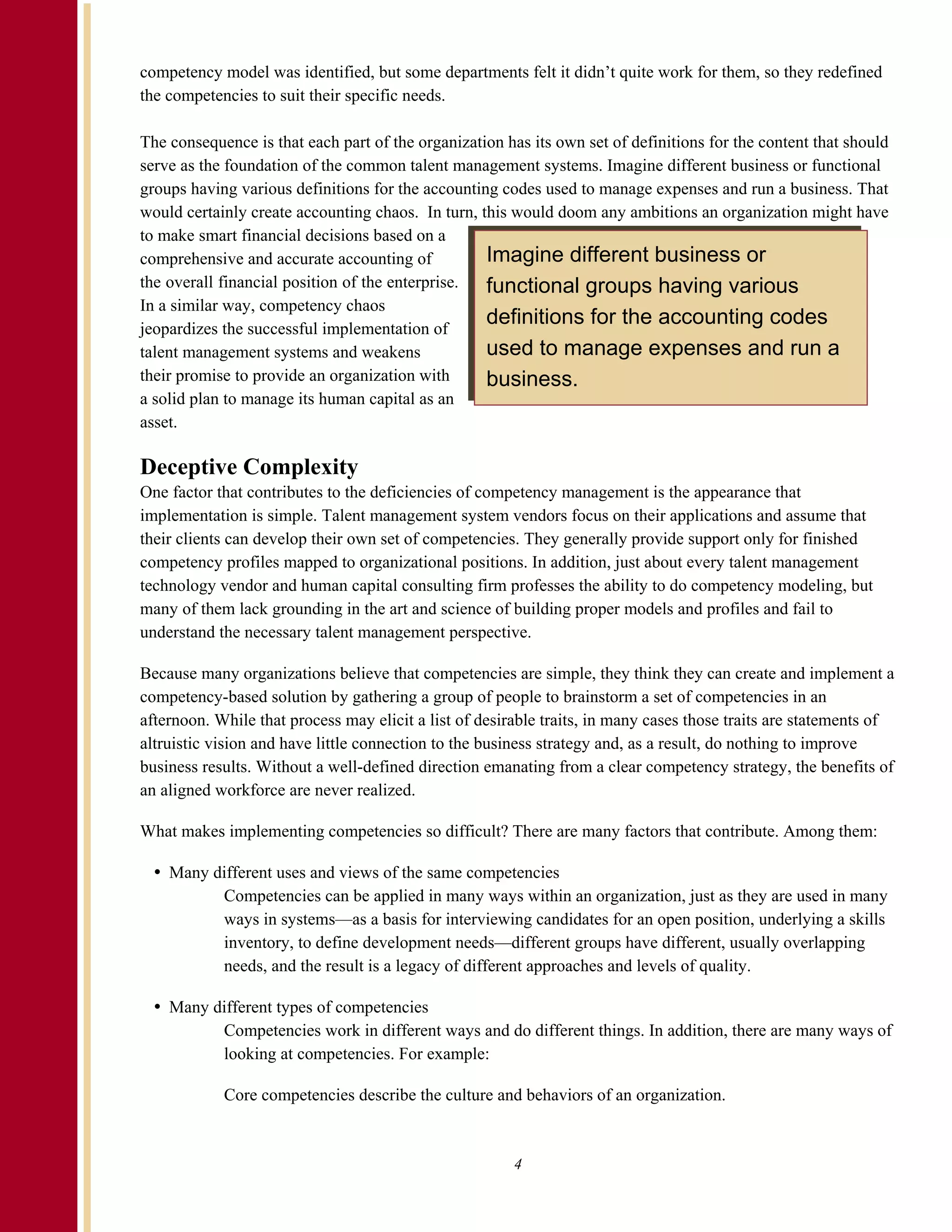 competency model was identified, but some departments felt it didn’t quite work for them, so they redefined
the competencies to suit their specific needs.

The consequence is that each part of the organization has its own set of definitions for the content that should
serve as the foundation of the common talent management systems. Imagine different business or functional
groups having various definitions for the accounting codes used to manage expenses and run a business. That
would certainly create accounting chaos. In turn, this would doom any ambitions an organization might have
to make smart financial decisions based on a
comprehensive and accurate accounting of           Imagine different business or
the overall financial position of the enterprise.  functional groups having various
In a similar way, competency chaos
jeopardizes the successful implementation of
                                                   definitions for the accounting codes
talent management systems and weakens              used to manage expenses and run a
their promise to provide an organization with      business.
a solid plan to manage its human capital as an
asset.

Deceptive Complexity
One factor that contributes to the deficiencies of competency management is the appearance that
implementation is simple. Talent management system vendors focus on their applications and assume that
their clients can develop their own set of competencies. They generally provide support only for finished
competency profiles mapped to organizational positions. In addition, just about every talent management
technology vendor and human capital consulting firm professes the ability to do competency modeling, but
many of them lack grounding in the art and science of building proper models and profiles and fail to
understand the necessary talent management perspective.

Because many organizations believe that competencies are simple, they think they can create and implement a
competency-based solution by gathering a group of people to brainstorm a set of competencies in an
afternoon. While that process may elicit a list of desirable traits, in many cases those traits are statements of
altruistic vision and have little connection to the business strategy and, as a result, do nothing to improve
business results. Without a well-defined direction emanating from a clear competency strategy, the benefits of
an aligned workforce are never realized.

What makes implementing competencies so difficult? There are many factors that contribute. Among them:

    Many different uses and views of the same competencies
          Competencies can be applied in many ways within an organization, just as they are used in many
          ways in systems—as a basis for interviewing candidates for an open position, underlying a skills
          inventory, to define development needs—different groups have different, usually overlapping
          needs, and the result is a legacy of different approaches and levels of quality.

    Many different types of competencies
          Competencies work in different ways and do different things. In addition, there are many ways of
          looking at competencies. For example:

            Core competencies describe the culture and behaviors of an organization.



                                                        4
 