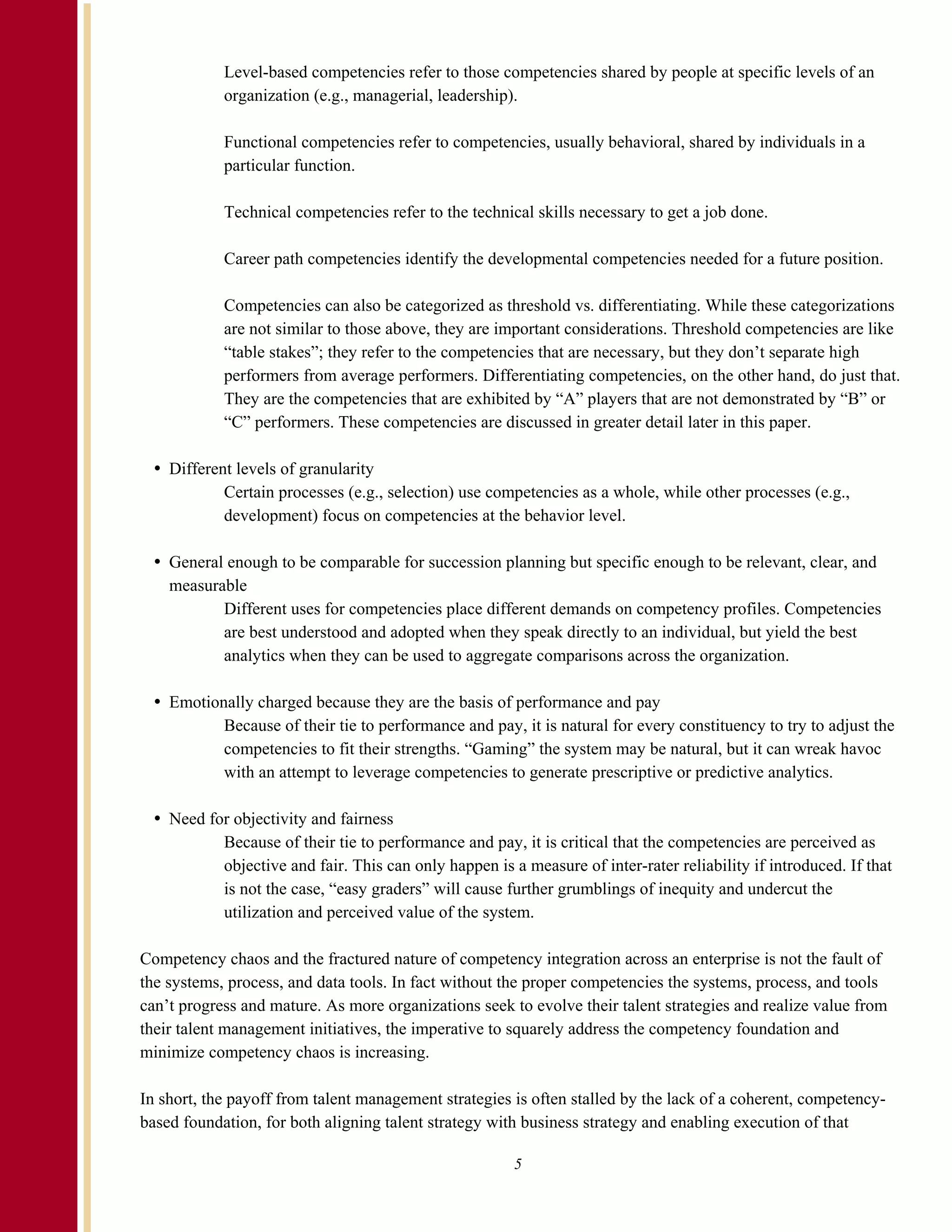 Level-based competencies refer to those competencies shared by people at specific levels of an
            organization (e.g., managerial, leadership).

            Functional competencies refer to competencies, usually behavioral, shared by individuals in a
            particular function.

            Technical competencies refer to the technical skills necessary to get a job done.

            Career path competencies identify the developmental competencies needed for a future position.

            Competencies can also be categorized as threshold vs. differentiating. While these categorizations
            are not similar to those above, they are important considerations. Threshold competencies are like
            “table stakes”; they refer to the competencies that are necessary, but they don’t separate high
            performers from average performers. Differentiating competencies, on the other hand, do just that.
            They are the competencies that are exhibited by “A” players that are not demonstrated by “B” or
            “C” performers. These competencies are discussed in greater detail later in this paper.

    Different levels of granularity
            Certain processes (e.g., selection) use competencies as a whole, while other processes (e.g.,
            development) focus on competencies at the behavior level.

    General enough to be comparable for succession planning but specific enough to be relevant, clear, and
    measurable
           Different uses for competencies place different demands on competency profiles. Competencies
           are best understood and adopted when they speak directly to an individual, but yield the best
           analytics when they can be used to aggregate comparisons across the organization.

    Emotionally charged because they are the basis of performance and pay
           Because of their tie to performance and pay, it is natural for every constituency to try to adjust the
           competencies to fit their strengths. “Gaming” the system may be natural, but it can wreak havoc
           with an attempt to leverage competencies to generate prescriptive or predictive analytics.

    Need for objectivity and fairness
           Because of their tie to performance and pay, it is critical that the competencies are perceived as
           objective and fair. This can only happen is a measure of inter-rater reliability if introduced. If that
           is not the case, “easy graders” will cause further grumblings of inequity and undercut the
           utilization and perceived value of the system.

Competency chaos and the fractured nature of competency integration across an enterprise is not the fault of
the systems, process, and data tools. In fact without the proper competencies the systems, process, and tools
can’t progress and mature. As more organizations seek to evolve their talent strategies and realize value from
their talent management initiatives, the imperative to squarely address the competency foundation and
minimize competency chaos is increasing.

In short, the payoff from talent management strategies is often stalled by the lack of a coherent, competency-
based foundation, for both aligning talent strategy with business strategy and enabling execution of that

                                                        5
 