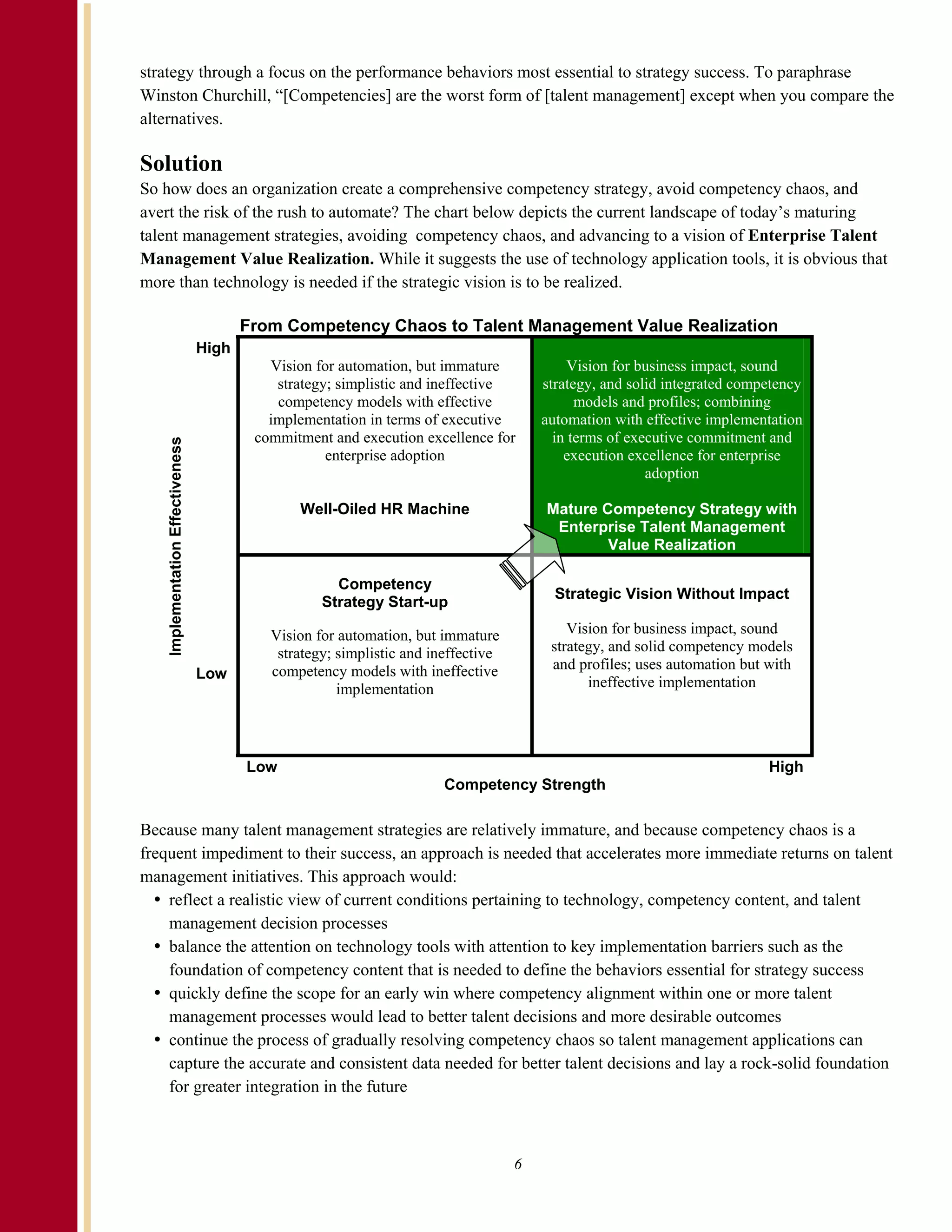 strategy through a focus on the performance behaviors most essential to strategy success. To paraphrase
Winston Churchill, “[Competencies] are the worst form of [talent management] except when you compare the
alternatives.

Solution
So how does an organization create a comprehensive competency strategy, avoid competency chaos, and
avert the risk of the rush to automate? The chart below depicts the current landscape of today’s maturing
talent management strategies, avoiding competency chaos, and advancing to a vision of Enterprise Talent
Management Value Realization. While it suggests the use of technology application tools, it is obvious that
more than technology is needed if the strategic vision is to be realized.

                                         From Competency Chaos to Talent Management Value Realization
                                  High
                                            Vision for automation, but immature              Vision for business impact, sound
                                             strategy; simplistic and ineffective       strategy, and solid integrated competency
                                             competency models with effective                 models and profiles; combining
                                            implementation in terms of executive        automation with effective implementation
                                          commitment and execution excellence for         in terms of executive commitment and
   Implementation Effectiveness




                                                     enterprise adoption                    execution excellence for enterprise
                                                                                                         adoption

                                                Well-Oiled HR Machine                   Mature Competency Strategy with
                                                                                         Enterprise Talent Management
                                                                                                Value Realization

                                                      Competency
                                                                                          Strategic Vision Without Impact
                                                    Strategy Start-up

                                            Vision for automation, but immature             Vision for business impact, sound
                                             strategy; simplistic and ineffective        strategy, and solid competency models
                                            competency models with ineffective           and profiles; uses automation but with
                                  Low
                                                       implementation                          ineffective implementation




                                         Low                                                                               High
                                                                        Competency Strength

Because many talent management strategies are relatively immature, and because competency chaos is a
frequent impediment to their success, an approach is needed that accelerates more immediate returns on talent
management initiatives. This approach would:
    reflect a realistic view of current conditions pertaining to technology, competency content, and talent
    management decision processes
    balance the attention on technology tools with attention to key implementation barriers such as the
    foundation of competency content that is needed to define the behaviors essential for strategy success
    quickly define the scope for an early win where competency alignment within one or more talent
    management processes would lead to better talent decisions and more desirable outcomes
    continue the process of gradually resolving competency chaos so talent management applications can
    capture the accurate and consistent data needed for better talent decisions and lay a rock-solid foundation
    for greater integration in the future



                                                                                    6
 