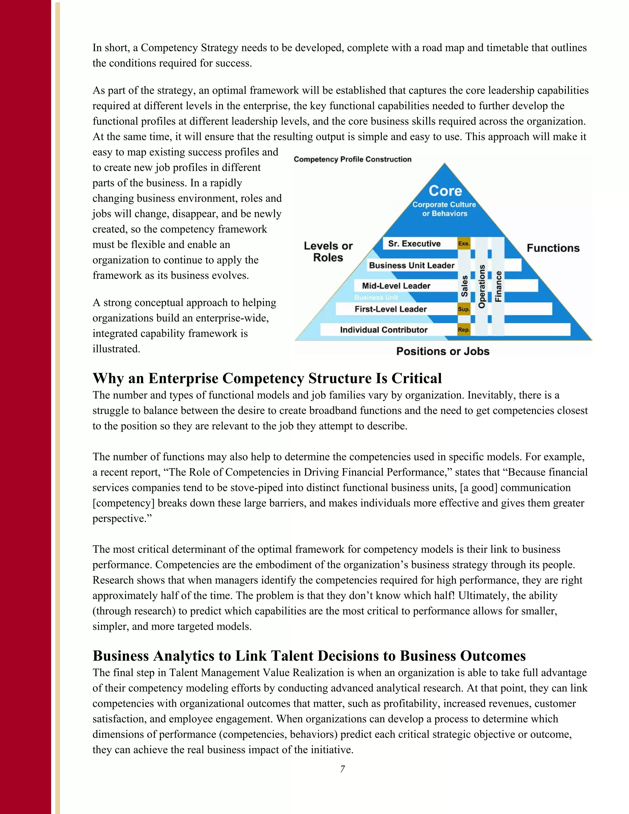 In short, a Competency Strategy needs to be developed, complete with a road map and timetable that outlines
the conditions required for success.

As part of the strategy, an optimal framework will be established that captures the core leadership capabilities
required at different levels in the enterprise, the key functional capabilities needed to further develop the
functional profiles at different leadership levels, and the core business skills required across the organization.
At the same time, it will ensure that the resulting output is simple and easy to use. This approach will make it
easy to map existing success profiles and
to create new job profiles in different
parts of the business. In a rapidly
changing business environment, roles and
jobs will change, disappear, and be newly
created, so the competency framework
must be flexible and enable an
organization to continue to apply the
framework as its business evolves.

A strong conceptual approach to helping
organizations build an enterprise-wide,
integrated capability framework is
illustrated.

Why an Enterprise Competency Structure Is Critical
The number and types of functional models and job families vary by organization. Inevitably, there is a
struggle to balance between the desire to create broadband functions and the need to get competencies closest
to the position so they are relevant to the job they attempt to describe.

The number of functions may also help to determine the competencies used in specific models. For example,
a recent report, “The Role of Competencies in Driving Financial Performance,” states that “Because financial
services companies tend to be stove-piped into distinct functional business units, [a good] communication
[competency] breaks down these large barriers, and makes individuals more effective and gives them greater
perspective.”

The most critical determinant of the optimal framework for competency models is their link to business
performance. Competencies are the embodiment of the organization’s business strategy through its people.
Research shows that when managers identify the competencies required for high performance, they are right
approximately half of the time. The problem is that they don’t know which half! Ultimately, the ability
(through research) to predict which capabilities are the most critical to performance allows for smaller,
simpler, and more targeted models.

Business Analytics to Link Talent Decisions to Business Outcomes
The final step in Talent Management Value Realization is when an organization is able to take full advantage
of their competency modeling efforts by conducting advanced analytical research. At that point, they can link
competencies with organizational outcomes that matter, such as profitability, increased revenues, customer
satisfaction, and employee engagement. When organizations can develop a process to determine which
dimensions of performance (competencies, behaviors) predict each critical strategic objective or outcome,
they can achieve the real business impact of the initiative.
                                                        7
 