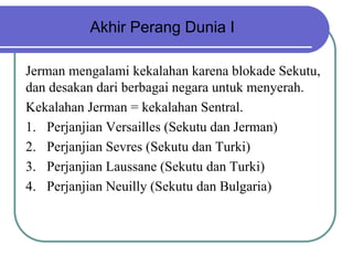 Akhir Perang Dunia I
Jerman mengalami kekalahan karena blokade Sekutu,
dan desakan dari berbagai negara untuk menyerah.
Kekalahan Jerman = kekalahan Sentral.
1. Perjanjian Versailles (Sekutu dan Jerman)
2. Perjanjian Sevres (Sekutu dan Turki)
3. Perjanjian Laussane (Sekutu dan Turki)
4. Perjanjian Neuilly (Sekutu dan Bulgaria)
 