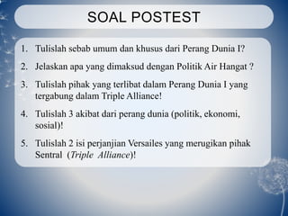 SOAL POSTEST
1. Tulislah sebab umum dan khusus dari Perang Dunia I?
2. Jelaskan apa yang dimaksud dengan Politik Air Hangat ?
3. Tulislah pihak yang terlibat dalam Perang Dunia I yang
tergabung dalam Triple Alliance!
4. Tulislah 3 akibat dari perang dunia (politik, ekonomi,
sosial)!
5. Tulislah 2 isi perjanjian Versailes yang merugikan pihak
Sentral (Triple Alliance)!
 