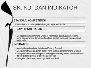 STANDAR KOMPETENSI
• Memahami kondisi perkembangan negara di dunia
KOMPETENSI DASAR
• Mendeskripsikan Perang Dunia II (termasuk pendudukan Jepang)
serta pengaruhnya terhadap keadaan sosial, ekonomi, dan politik di
Indonesia
INDIKATOR
• Mendeskripsikan latar belakang Perang Dunia II.
• Mengidentifikasikan pihak-pihak yang terlibat dalam Perang Dunia II
• Mengidentifikasikan pengaruh Perang Dunia bagi dunia dan Indonesia
dalam bidang politik, ekonomi, dan sosial.
• Mengidentifikasikan berdirinya LBB dan PBB
 