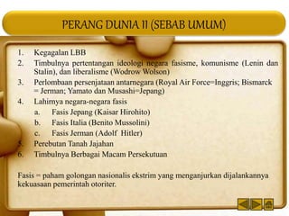 PERANG DUNIA II (SEBAB UMUM)
1. Kegagalan LBB
2. Timbulnya pertentangan ideologi negara fasisme, komunisme (Lenin dan
Stalin), dan liberalisme (Wodrow Wolson)
3. Perlombaan persenjataan antarnegara (Royal Air Force=Inggris; Bismarck
= Jerman; Yamato dan Musashi=Jepang)
4. Lahirnya negara-negara fasis
a. Fasis Jepang (Kaisar Hirohito)
b. Fasis Italia (Benito Mussolini)
c. Fasis Jerman (Adolf Hitler)
5. Perebutan Tanah Jajahan
6. Timbulnya Berbagai Macam Persekutuan
Fasis = paham golongan nasionalis ekstrim yang menganjurkan dijalankannya
kekuasaan pemerintah otoriter.
 