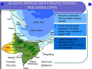 ALASAN JERMAN MENYERANG DANZIG,
POLANDIA (1939)
1. Mayoritas penduduk
Danzig adalah bangsa
Jerman
2. Posisi Danzig pasca
perjanjian Versailles
adalah kota merdeka di
bawah LBB
3. Letak Danzig yang
strategis karena
merupakan pintu masuk
ke Laut Baltik
 