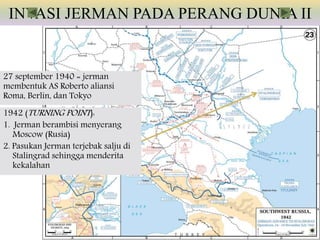 INVASI JERMAN PADA PERANG DUNIA II
27 september 1940 = jerman
membentuk AS Roberto aliansi
Roma, Berlin, dan Tokyo
1942 (TURNING POINT):
1. Jerman berambisi menyerang
Moscow (Rusia)
2. Pasukan Jerman terjebak salju di
Stalingrad sehingga menderita
kekalahan
 