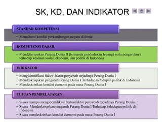 • Memahami kondisi perkembangan negara di dunia
STANDAR KOMPETENSI
• Mendeksripsikan Perang Dunia II (termasuk pendudukan Jepang) serta pengaruhnya
terhadap keadaan sosial, ekonomi, dan politik di Indonesia
KOMPETENSI DASAR
• Mengidentifikasi faktor-faktor penyebab terjadinya Perang Dunia I
• Mendeskrispikan pengaruh Perang Dunia I Terhadap kehidupan politik di Indonesia
• Mendeskrisikan kondisi ekonomi pada masa Perang Dunia I
INDIKATOR
• Siswa mampu mengidentifikasi faktor-faktor penyebab terjadinya Perang Dunia I
• Siswa Mendeskrispikan pengaruh Perang Dunia I Terhadap kehidupan politik di
Indonesia
• Siswa mendeskrisikan kondisi ekonomi pada masa Perang Dunia I
TUJUAN PEMBELAJARAN
SK, KD, DAN INDIKATOR
 