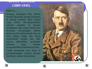 ADOLF HITLER
(1889-1945)
Hitler itu…….
Seorang pemimpin Nazi (Partai
Sosialis Nasional), semasa hidupnya
ia pernah menulis Mein Kampf
yang berisi ide-idenya,bahwa
seluruh masalah di Jerman
disebabkan oleh orang Yahudi dan
Komunis, menganggap bahwa
kedua ras itu paling bawah dan ras
Arya paling tinggi dan harus
memerintah bangsa lain oleh
karena dibutuhkan pemimpin
(fuhrer) yang mampu
mengembalikan kebesaran Jerman.
Untuk bertambah luas maka ia
mengembangkan wilayah dengan
bersekutu paham fasis (Italia)
 