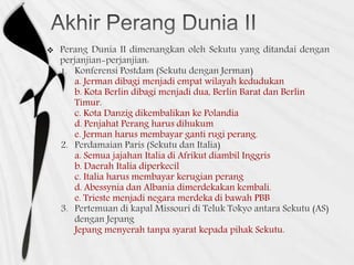 
1.
a. Jerman dibagi menjadi empat wilayah kedudukan
b. Kota Berlin dibagi menjadi dua, Berlin Barat dan Berlin
Timur.
c. Kota Danzig dikembalikan ke Polandia
d. Penjahat Perang harus dihukum
e. Jerman harus membayar ganti rugi perang.
a. Semua jajahan Italia di Afrikut diambil Inggris
b. Daerah Italia diperkecil
c. Italia harus membayar kerugian perang
d. Abessynia dan Albania dimerdekakan kembali.
e. Trieste menjadi negara merdeka di bawah PBB
Jepang menyerah tanpa syarat kepada pihak Sekutu.
 