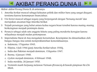 AKIBAT PERANG DUNIA II
Akibat-akibat Perang Dunia II, di antaranya:
1. Amerika Serikat muncul sebagai kekuatan politik dan militer baru yang sangat disegani,
terutama karena kemampuan financialnya.
2. Uni Soviet muncul sebagai negara yang berpengaruh dengan ‘beruang merah’ dan
merupakan ancaman bagi Amerika Serikat.
3. Terjadi persaingan yang hebat antara kedua negara besar tersebut karena masing-masing
berkeinginan menjadi pemimpin dunia.
4. Perancis sebagai salah satu anggota Sekutu yang paling menderita kerugian karena
wilayahnya menjadi medan pertempuran.
5. Imperialisme Barat di Asia mengalami keruntuhan. Kesempatan itu dimanfaatkan oleh
bangsa-bangsa Asia untuk memproklamirkan kemerdekaannya.
a. Indonesia, 17Agustus 1945,
b. Filipina, 4 Juli 1946 (janji Amerika Serikat tahun 1936),
c. India dan Pakistan menjadi dominion, 15Agustus 1947,
d. Burma, 4 Januari 1948,
e. Cyolon menjadi dominion, 4 Februari 1948,
f. India merdeka, 26 Januari 1950,
g. Vietminh masih berjuang melawan Vietnam (Perancis) di bawah pimpinan Ho Chi
Minh.
 