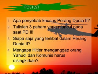 POSTEST
1. Apa penyebab khusus Perang Dunia II?
2. Tulislah 3 paham yang muncul pada
saat PD II!
3. Siapa saja yang terlibat dalam Perang
Dunia II?
4. Mengapa Hitler menganggap orang
Yahudi dan Komunis harus
disingkirkan?
 