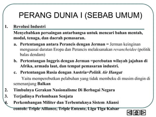 PERANG DUNIA I (SEBAB UMUM)
1. Revolusi Industri
Menyebabkan persaingan antarbangsa untuk mencari bahan mentah,
modal, tenaga, dan daerah pemasaran.
a. Pertentangan antara Perancis dengan Jerman = Jerman keinginan
menguasai daratan Eropa dan Perancis melaksanakan revancheidee (politik
balas dendam)
b. Pertentangan Inggris dengan Jerman =perebutan wilayah jajahan di
Afrika, armada laut, dan tempat pemasaran industri.
c. Pertentangan Rusia dengan Austria=Politik Air Hangat
Yaitu memperebutkan pelabuhan yang tidak membeku di musim dingin di
semenanjung Balkan
2. Timbulnya Gerakan Nasionalisme Di Berbagai Negara
3. Terjadinya Perlombaan Senjata
4. Perkembangan Militer dan Terbentuknya Sistem Aliansi
contoh: Triple Alliance, Triple Entente, Liga Tiga Kaisar
 