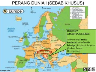 PERANG DUNIA I (SEBAB KHUSUS)
PERISTIWA
SARAJEVO ACCIDENT:
Terbunuhnya Franz
Ferdinand oleh Gavrilo
Principe (Serbia) di Sarajevo
(Ibukota Bosnia
Herzegovina)
 