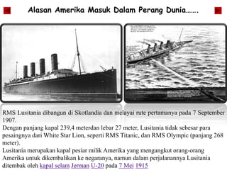 Alasan Amerika Masuk Dalam Perang Dunia…….
RMS Lusitania dibangun di Skotlandia dan melayai rute pertamanya pada 7 September
1907.
Dengan panjang kapal 239,4 meterdan lebar 27 meter, Lusitania tidak sebesar para
pesaingnya dari White Star Lion, seperti RMS Titanic, dan RMS Olympic (panjang 268
meter).
Lusitania merupakan kapal pesiar milik Amerika yang mengangkut orang-orang
Amerika untuk dikembalikan ke negaranya, namun dalam perjalanannya Lusitania
ditembak oleh kapal selam Jerman U-20 pada 7 Mei 1915
 
