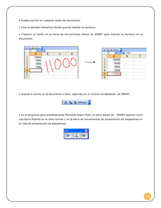 • Puedes escribir en cualquier parte del documento.

• Toca la pantalla interactiva donde quieras insertar la escritura.

• Presiona un botón en la barra de herramientas Aware de SMART para insertar la escritura en el
documento.




• Guarda lo escrito en el documento o bien, captúralo en un archivo de Notebook de SMART.




• En el programa para presentaciones Microsoft Power Point, la barra Aware de   SMART aparece como
una barra flotante en la vista normal y en la barra de herramientas de presentación de diapositivas en
la vista de presentación de diapositivas.




                                                                                                         16
 