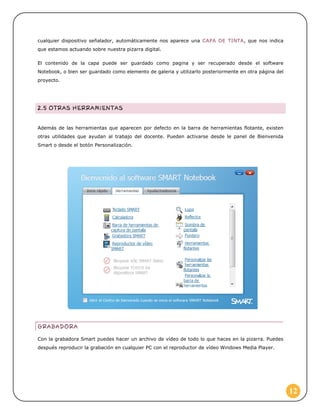 cualquier dispositivo señalador, automáticamente nos aparece una CAPA DE TINTA, que nos indica
que estamos actuando sobre nuestra pizarra digital.
El contenido de la capa puede ser guardado como pagina y ser recuperado desde el software
Notebook, o bien ser guardado como elemento de galeria y utilizarlo posteriormente en otra página del
proyecto.

Además de las herramientas que aparecen por defecto en la barra de herramientas flotante, existen
otras utilidades que ayudan al trabajo del docente. Pueden activarse desde le panel de Bienvenida
Smart o desde el botón Personalización.

Con la grabadora Smart puedes hacer un archivo de vídeo de todo lo que haces en la pizarra. Puedes
después reproducir la grabación en cualquier PC con el reproductor de vídeo Windows Media Player.

12

 