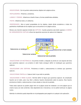 -SELECCIONAR. Con el puntero seleccionamos objetos de la página activa.
-ROTULADORES. Pintamos y anotamos.
-LINEAS Y FORMAS. Añadimos al diseño líneas y formas predefinidas editables.
-TEXTO. Añadimos texto y lo editamos.
-PROPIEDADES. Abre el panel propiedades de los objetos, desde dónde accedemos a todos los
parámetros modificable de los objetos que se encuentran en la página activa.
Merece una mención especial el botón de CAPTURA. Cuando pulsamos este botón aparece LA BARRA
DE HERRAMIENTAS CAPTURA ofrece las siguientes opciones de captura de imágenes:

-SELECCIONAR UN RECTÁNGULO. Se pincha el botón y después se pincha en una esquina del área
que queremos capturar y se arrastra el ratón hasta conseguir definir el rectángulo que queremos
capturar.
-SELECCIONAR UNA VENTANA. Pinchamos el botón y seleccionamos la ventana que queremos
capturar.
-SELECCIONAR PANTALLA. Captura todo lo que está en pantalla.
-SELECCIONAR A MANO ALZADA. Permite definir la figura que queremos capturar. Es complicado
hacerlo con el ratón, pero muy fácil y efectivo hacerlo directamente sobre la pizarra. Para hacerlo
pinchamos el botón y seleccionamos a mano alzada un área de la pantalla.
Todas estas capturas se pueden pegar bien en la página actual de notebook o en otra página que se
crearía nueva con este contenido. Esto dependerá de si marcamos o no la casilla Continuar en página
nueva.
Además el contenido queda disponible en el portapapeles para pegarlo en cualquier otra aplicación.

21

 