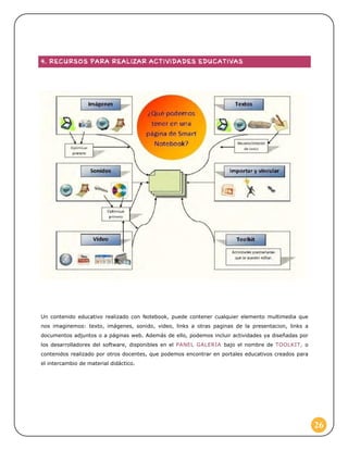 Un contenido educativo realizado con Notebook, puede contener cualquier elemento multimedia que
nos imaginemos: texto, imágenes, sonido, video, links a otras paginas de la presentacion, links a
documentos adjuntos o a páginas web. Además de ello, podemos incluir actividades ya diseñadas por
los desarrolladores del software, disponibles en el PANEL GALERIA bajo el nombre de TOOLKIT, o
contenidos realizado por otros docentes, que podemos encontrar en portales educativos creados para
el intercambio de material didáctico.

26

 