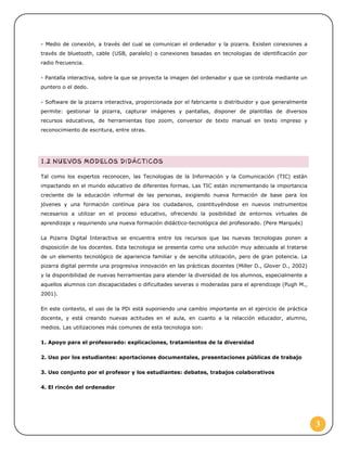- Medio de conexión, a través del cual se comunican el ordenador y la pizarra. Existen conexiones a
través de bluetooth, cable (USB, paralelo) o conexiones basadas en tecnologias de identificación por
radio frecuencia.
- Pantalla interactiva, sobre la que se proyecta la imagen del ordenador y que se controla mediante un
puntero o el dedo.
- Software de la pizarra interactiva, proporcionada por el fabricante o distribuidor y que generalmente
permite: gestionar la pizarra, capturar imágenes y pantallas, disponer de plantillas de diversos
recursos educativos, de herramientas tipo zoom, conversor de texto manual en texto impreso y
reconocimiento de escritura, entre otras.

Tal como los expertos reconocen, las Tecnologias de la Información y la Comunicación (TIC) están
impactando en el mundo educativo de diferentes formas. Las TIC están incrementando la importancia
creciente de la educación informal de las personas, exigiendo nueva formación de base para los
jóvenes y una formación contínua para los ciudadanos, cosntituyéndose en nuevos instrumentos
necesarios a utilizar en el proceso educativo, ofreciendo la posibilidad de entornos virtuales de
aprendizaje y requiriendo una nueva formación didáctico-tecnológica del profesorado. (Pere Marqués)
La Pizarra Digital Interactiva se encuentra entre los recursos que las nuevas tecnologias ponen a
disposición de los docentes. Esta tecnologia se presenta como una solución muy adecuada al tratarse
de un elemento tecnológico de apariencia familiar y de sencilla utilización, pero de gran potencia. La
pizarra digital permite una progresiva innovación en las prácticas docentes (Miller D., Glover D., 2002)
y la disponibilidad de nuevas herramientas para atender la diversidad de los alumnos, especialmente a
aquellos alumnos con discapacidades o dificultades severas o moderadas para el aprendizaje (Pugh M.,
2001).
En este contexto, el uso de la PDi está suponiendo una cambio importante en el ejercicio de práctica
docente, y está creando nuevas actitudes en el aula, en cuanto a la relacción educador, alumno,
medios. Las utilizaciones más comunes de esta tecnologia son:
1. Apoyo para el profesorado: explicaciones, tratamientos de la diversidad
2. Uso por los estudiantes: aportaciones documentales, presentaciones públicas de trabajo
3. Uso conjunto por el profesor y los estudiantes: debates, trabajos colaborativos
4. El rincón del ordenador

3

 