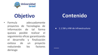 Objetivo
• Formula adecuadamente
proyectos de Tecnologías de
Información de tal forma
quesea posible realizar el
seguimiento eficaz garantizando
el desarrollo y finalización
exitosa de un proyecto
reduciendo los factores
deriesgo
● 1.1 SW y HW de infraestructura
Contenido
 