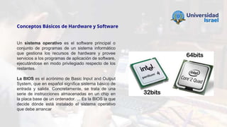 Conceptos Básicos de Hardware y Software
Un sistema operativo es el software principal o
conjunto de programas de un sistema informático
que gestiona los recursos de hardware y provee
servicios a los programas de aplicación de software,
ejecutándose en modo privilegiado respecto de los
restantes.
La BIOS es el acrónimo de Basic Input and Output
System, que en español significa sistema básico de
entrada y salida. Concretamente, se trata de una
serie de instrucciones almacenadas en un chip en
la placa base de un ordenador. ... Es la BIOS la que
decide dónde está instalado el sistema operativo
que debe arrancar
 