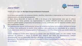 Togaf
®
¿Qué es TOGAF?
TOGAF son las siglas de The Open Group Architecture Framework.
Es un marco que permite a las empresas diseñar, planificar, desarrollar e implementar su infraestructura con
menos errores y sin salirse del presupuesto.
El Open Group desarrolló el marco en 1995, y lo ofrece a las organizaciones para que lo utilicen
internamente de forma gratuita. Las organizaciones no pueden utilizarlo con fines comerciales. Este
consorcio global también proporciona herramientas y cursos certificados que las empresas pueden utilizar
para implementar TOGAF.
Las organizaciones buscan continuamente formas de completar las tareas con la menor cantidad de tiempo
y esfuerzo. Esta certificación le enseña cómo satisfacer adecuadamente las necesidades de su empresa.
Puede determinar cómo sus empresas gastan el presupuesto e identificar áreas en las que puede reducir los
costes.
TOGAF también le enseña cómo organizar su equipo para que funcione como una sola unidad. Puede
optimizar los procesos y reducir la fricción para asegurar que todos los departamentos trabajen
eficientemente. Con sus habilidades, esto hace que dirigir una empresa sea más fácil.
Básicamente, The Open Group Architecture Framework le ofrece la posibilidad de simplificar las operaciones
de su empresa.
 