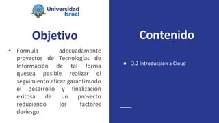 Objetivo
• Formula adecuadamente
proyectos de Tecnologías de
Información de tal forma
quesea posible realizar el
seguimiento eficaz garantizando
el desarrollo y finalización
exitosa de un proyecto
reduciendo los factores
deriesgo
● 2.2 Introducción a Cloud
Contenido
 