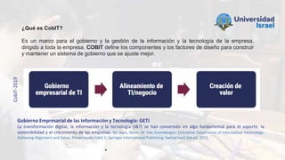 Gobierno Empresarial de las Información y Tecnología: GETI
La transformación digital, la información y la tecnología (I&T) se han convertido en algo fundamental para el soporte, la
sostenibilidad y el crecimiento de las empresas. De Haes, Steve; W. Van Grembergen; Enterprise Governance of Information Technology:
Achieving Alignment and Value, Presentando Cobit 5, Springer International Publishing, Switzerland 2da ed. 2015.
CobIT-2019
¿Qué es CobIT?
Es un marco para el gobierno y la gestión de la información y la tecnología de la empresa,
dirigido a toda la empresa. COBIT define los componentes y los factores de diseño para construir
y mantener un sistema de gobierno que se ajuste mejor.
 
