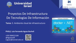 Proyectos De Infraestructura
De Tecnologías De Información
Tema: 3. Ambiente cloud de infraestructura
PhD(c). Luis Fernando Aguas Bucheli
+593 984015184
@Aguaszoft
Laguas@uisrael.edu.ec
 
