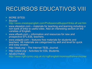 RECURSOS EDUCATIVOS VIII MORE SITES: Source:  http://www.onestopenglish.com/ProfessionalSupport/links elt esl.htm www.eleaston.com – materials for teaching and learning including a rich bank of links to useful sites. Also an interesting section on the varieties of English. www.eflweb.com – information and resources for new and prospective EFL/ESL teachers. www.eslgold.com – features free materials for students and teachers. All materials are categorised by skill and level for quick and easy access. http://iteslj.org/ - The Internet TESL Journal. http://a4esl.org/ - Activities for ESL Students. ADJECTIVES:  http://www.ngfl-cymru.org.uk/vtc/ngfl/english/monmouthshire/choose_adj_monmouthshire.html 