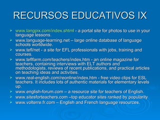 RECURSOS EDUCATIVOS IX www.langpix.com/index.shtml  - a portal site for photos to use in your language lessons. www.language-learning.net – large online database of language schools worldwide. www.tefl/net - a site for EFL professionals with jobs, training and courses. www.teflfarm.com/teachers/index.htm - an online magazine for teachers, containing interviews with ELT authors and methodologists, reviews of recent publications, and practical articles on teaching ideas and activities. www.real-english.com/reonline/index.htm - free video clips for ESL teachers. It includes lots of authentic materials for elementary levels up. www.english-forum.com – a resource site for teachers of English. www.sitesforteachers.com –top educator sites ranked by popularity www.volterre.fr.com – English and French language resources. 