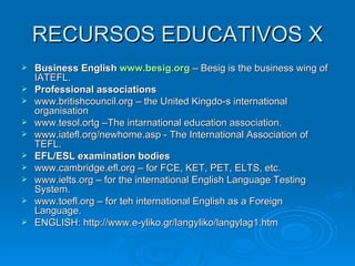 RECURSOS EDUCATIVOS X Business English  www.besig.org  – Besig is the business wing of IATEFL. Professional associations www.britishcouncil.org – the United Kingdo-s international organisation www.tesol.ortg –The intarnational education association. www.iatefl.org/newhome.asp - The International Association of TEFL. EFL/ESL examination bodies www.cambridge.efl.org – for FCE, KET, PET, ELTS, etc. www.ielts.org – for the international English Language Testing System. www.toefl.org – for teh international English as a Foreign  Language. ENGLISH: http://www.e-yliko.gr/langyliko/langylag1.htm 