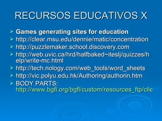 RECURSOS EDUCATIVOS X Games generating sites for education http://clear.msu.edu/dennie/matic/concentration http://puzzlemaker.school.discovery.com http://web.uvic.ca/hrd/halfbaked~iteslj/quizzes/help/write-mc.html http://tech.nology.com/web_tools/word_sheets http://vic.polyu.edu.hk/Authoring/authorin.htm BODY PARTS:  http://www.bgfl.org/bgfl/custom/resources_ftp/client_ftp/ks1/science/body_parts_p/english.htm 