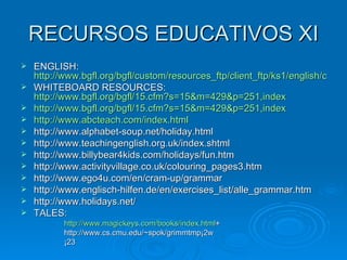 RECURSOS EDUCATIVOS XI ENGLISH:  http://www.bgfl.org/bgfl/custom/resources_ftp/client_ftp/ks1/english/coconut/index.htm WHITEBOARD RESOURCES:  http://www.bgfl.org/bgfl/15.cfm?s=15&m=429&p=251,index http://www.bgfl.org/bgfl/15.cfm?s=15&m=429&p=251,index http://www.abcteach.com/index.html http://www.alphabet-soup.net/holiday.html http://www.teachingenglish.org.uk/index.shtml http://www.billybear4kids.com/holidays/fun.htm http://www.activityvillage.co.uk/colouring_pages3.htm http://www.ego4u.com/en/cram-up/grammar http://www.englisch-hilfen.de/en/exercises_list/alle_grammar.htm http://www.holidays.net/ TALES:  http://www.magickeys.com/books/index.html + http://www.cs.cmu.edu/~spok/grimmtmp¡2w ¡23 