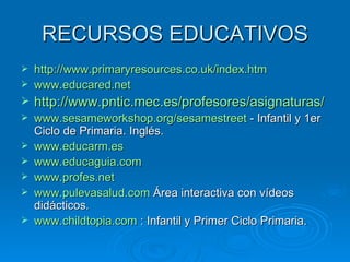 RECURSOS EDUCATIVOS http://www.primaryresources.co.uk/index.htm www.educared.net http://www.pntic.mec.es/profesores/asignaturas/ www.sesameworkshop.org/sesamestreet  - Infantil y 1er Ciclo de Primaria. Inglés. www.educarm.es www.educaguia.com www.profes.net www.pulevasalud.com  Área interactiva con vídeos didácticos. www.childtopia.com  : Infantil y Primer Ciclo Primaria. 