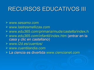 RECURSOS EDUCATIVOS III www.sesamo.com www.lastresmellizas.com www.edu365.com/primaria/muds/castella/index.htm www.edu365.com/infantil/index.htm  (entrar en la casa y clic en castellano) www.i2d.es/cuentos/ www.cuentilandia.com La ciencia es divertida  www.ciencianet.com 