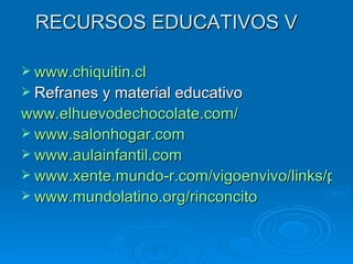 RECURSOS EDUCATIVOS V www.chiquitin.cl Refranes y material educativo www.elhuevodechocolate.com/ www.salonhogar.com www.aulainfantil.com www.xente.mundo-r.com/vigoenvivo/links/peques.htm www.mundolatino.org/rinconcito 