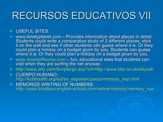 RECURSOS EDUCATIVOS VII USEFUL SITES: www.lonelyplanet.com – Provides information about places in detail. Students could write a comparative study of 3 different places, stick it on the wall and see if other students can guess where it is. Or they could plan a holiday on a budget given by you. Students can guess where it is. Or they could plan a holiday on a bodget given by you. www.howstuffworks.com  – fun, educational sites that students can visit when they are surfing the net anyway. http://www.alfy.com/Scripts/go.asp?url=http://www.bbc.co.uk/education/revisewise/science/living/05_act.shtml&purl=/Teachers/Teach/Thematic_Units/Human_Body/HB_1.asp CUERPO HUMANO:  http://kidshealth.org/kid/en_espanol/cuerpo/mybody_esp.html MEMORIZE WRITING OF NUMBERS:  http://www.bradleys-english-school.com/online/memory/memory_numbers_1to10.html 