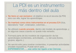 La PDI es un instrumento
           más dentro del aula
•   No tiene un uso exclusivo: el objetivo no es el recurso (la PD...
