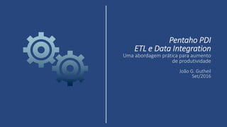 Pentaho PDI
ETL e Data Integration
Uma abordagem prática para aumento
de produtividade
João G. Gutheil
Set/2016
 