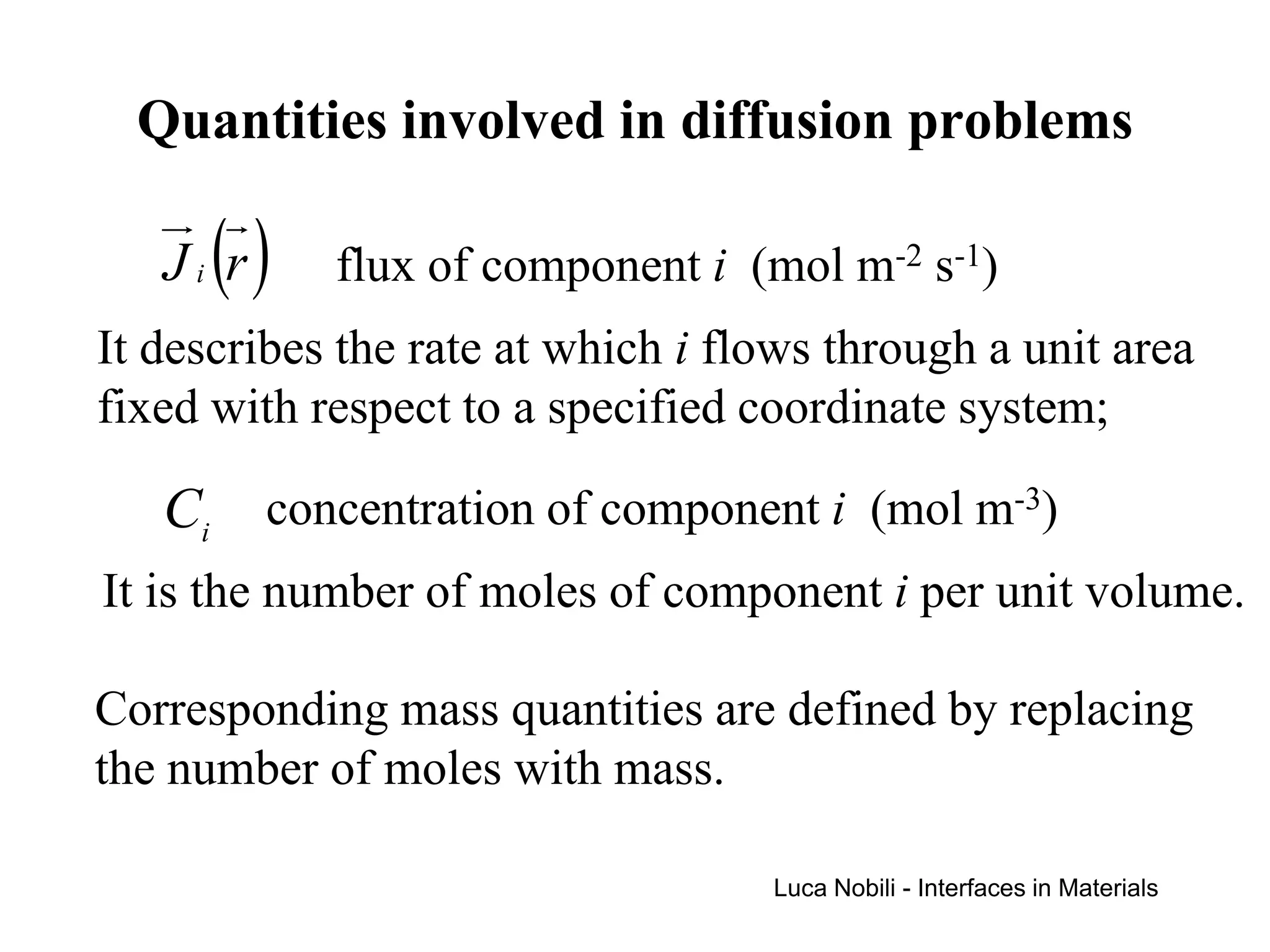 Quantities involved in diffusion problems

      ()
   Ji r     flux of component i (mol m-2 s-1)
It describes the rate at which i flows through a unit area
fixed with respect to a specified coordinate system;

   Ci concentration of component i (mol m-3)
It is the number of moles of component i per unit volume.

Corresponding mass quantities are defined by replacing
the number of moles with mass.

                                   Luca Nobili - Interfaces in Materials
 