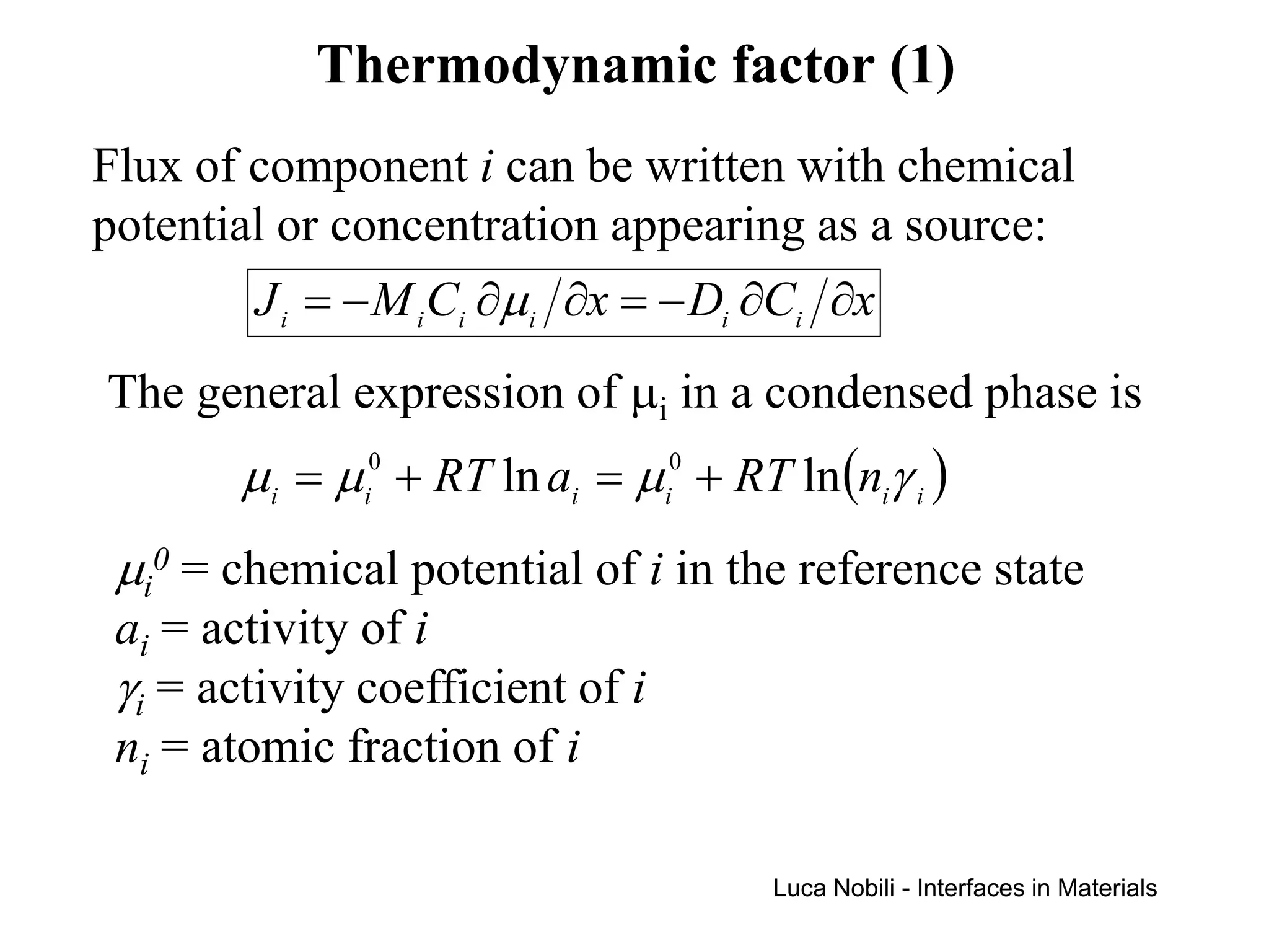 Thermodynamic factor (1)
Flux of component i can be written with chemical
potential or concentration appearing as a source:
        J i = − M i Ci ∂µi ∂x = − Di ∂Ci ∂x
The general expression of µi in a condensed phase is
        µi = µi0 + RT ln ai = µi0 + RT ln(niγ i )
 µi0 = chemical potential of i in the reference state
 ai = activity of i
 γi = activity coefficient of i
 ni = atomic fraction of i

                                      Luca Nobili - Interfaces in Materials
 
