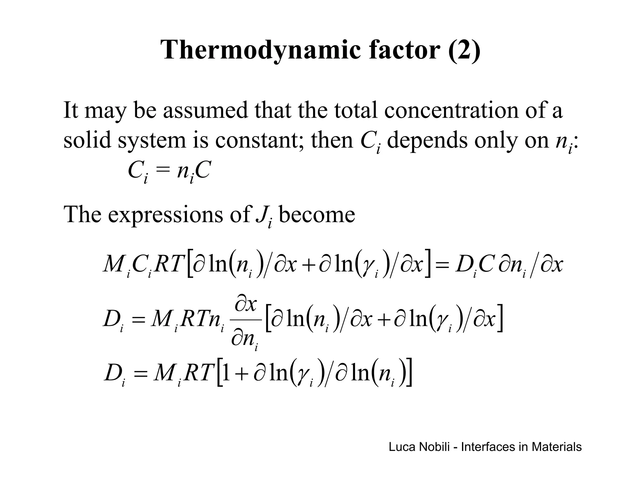 Thermodynamic factor (2)

It may be assumed that the total concentration of a
solid system is constant; then Ci depends only on ni:
       Ci = niC
The expressions of Ji become
    M i Ci RT [∂ ln (ni ) ∂x + ∂ ln (γ i ) ∂x ] = Di C ∂ni ∂x
                   ∂x
    Di = M i RTni     [∂ ln(ni ) ∂x + ∂ ln(γ i ) ∂x]
                  ∂ni
    Di = M i RT [1 + ∂ ln (γ i ) ∂ ln (ni )]

                                       Luca Nobili - Interfaces in Materials
 