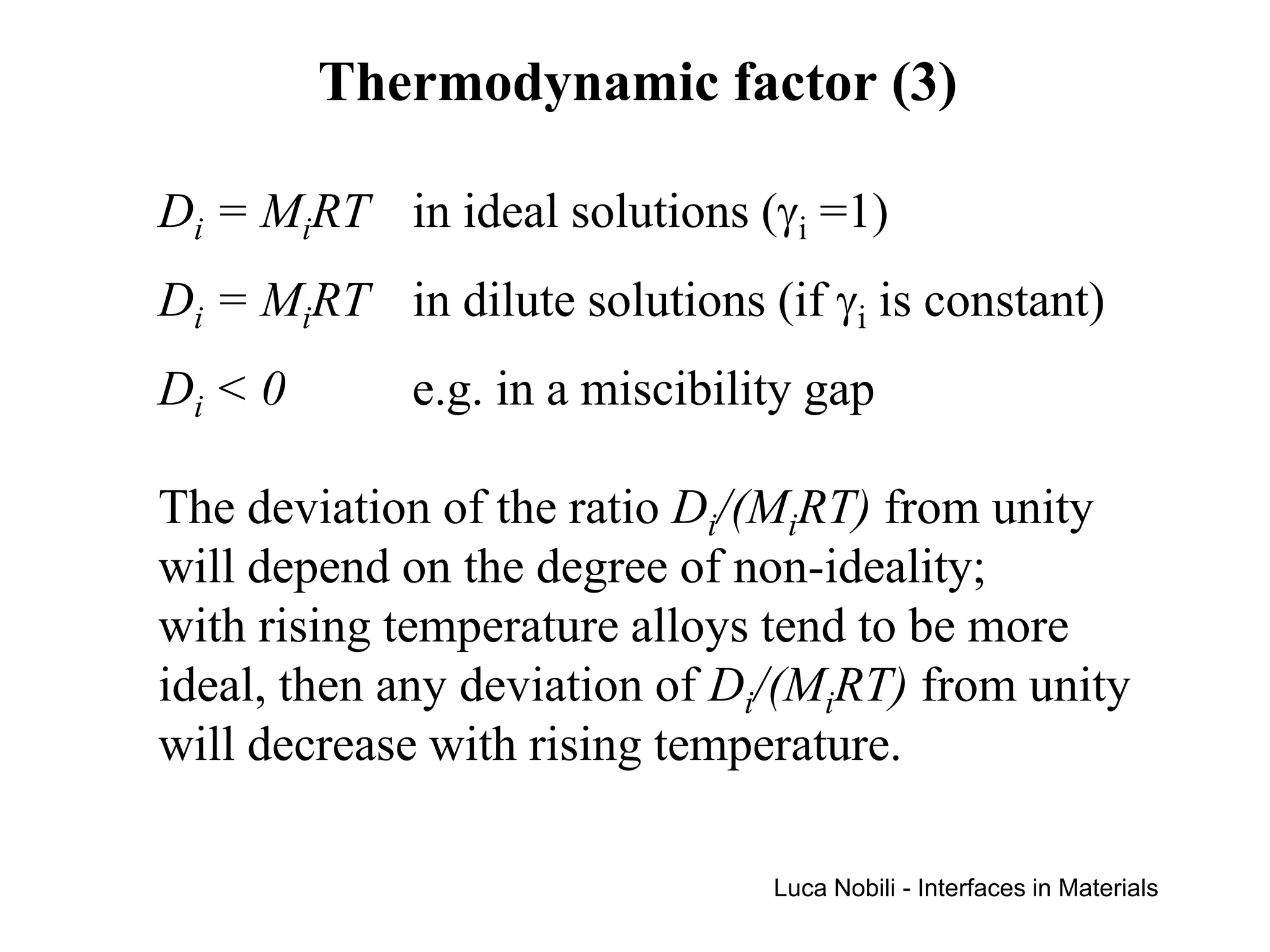 Thermodynamic factor (3)

Di = MiRT in ideal solutions (γi =1)
Di = MiRT in dilute solutions (if γi is constant)
Di < 0       e.g. in a miscibility gap

The deviation of the ratio Di/(MiRT) from unity
will depend on the degree of non-ideality;
with rising temperature alloys tend to be more
ideal, then any deviation of Di/(MiRT) from unity
will decrease with rising temperature.

                                Luca Nobili - Interfaces in Materials
 