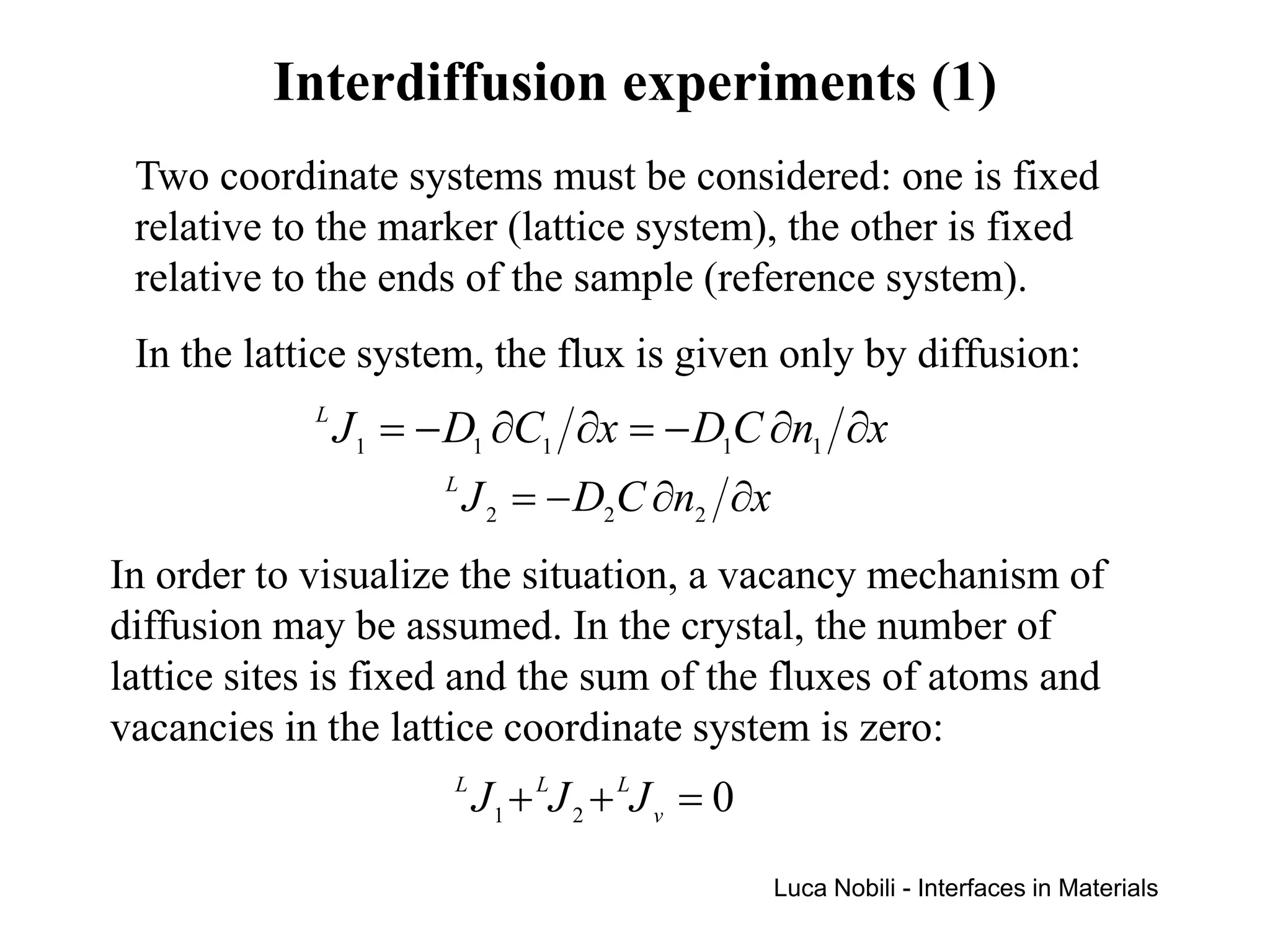 Interdiffusion experiments (1)
 Two coordinate systems must be considered: one is fixed
 relative to the marker (lattice system), the other is fixed
 relative to the ends of the sample (reference system).
 In the lattice system, the flux is given only by diffusion:
            L
                J 1 = − D1 ∂C1 ∂x = − D1C ∂n1 ∂x
                      L
                          J 2 = − D2C ∂n2 ∂x
In order to visualize the situation, a vacancy mechanism of
diffusion may be assumed. In the crystal, the number of
lattice sites is fixed and the sum of the fluxes of atoms and
vacancies in the lattice coordinate system is zero:
                       L
                           J 1 + LJ 2 + LJ v = 0
                                                   Luca Nobili - Interfaces in Materials
 