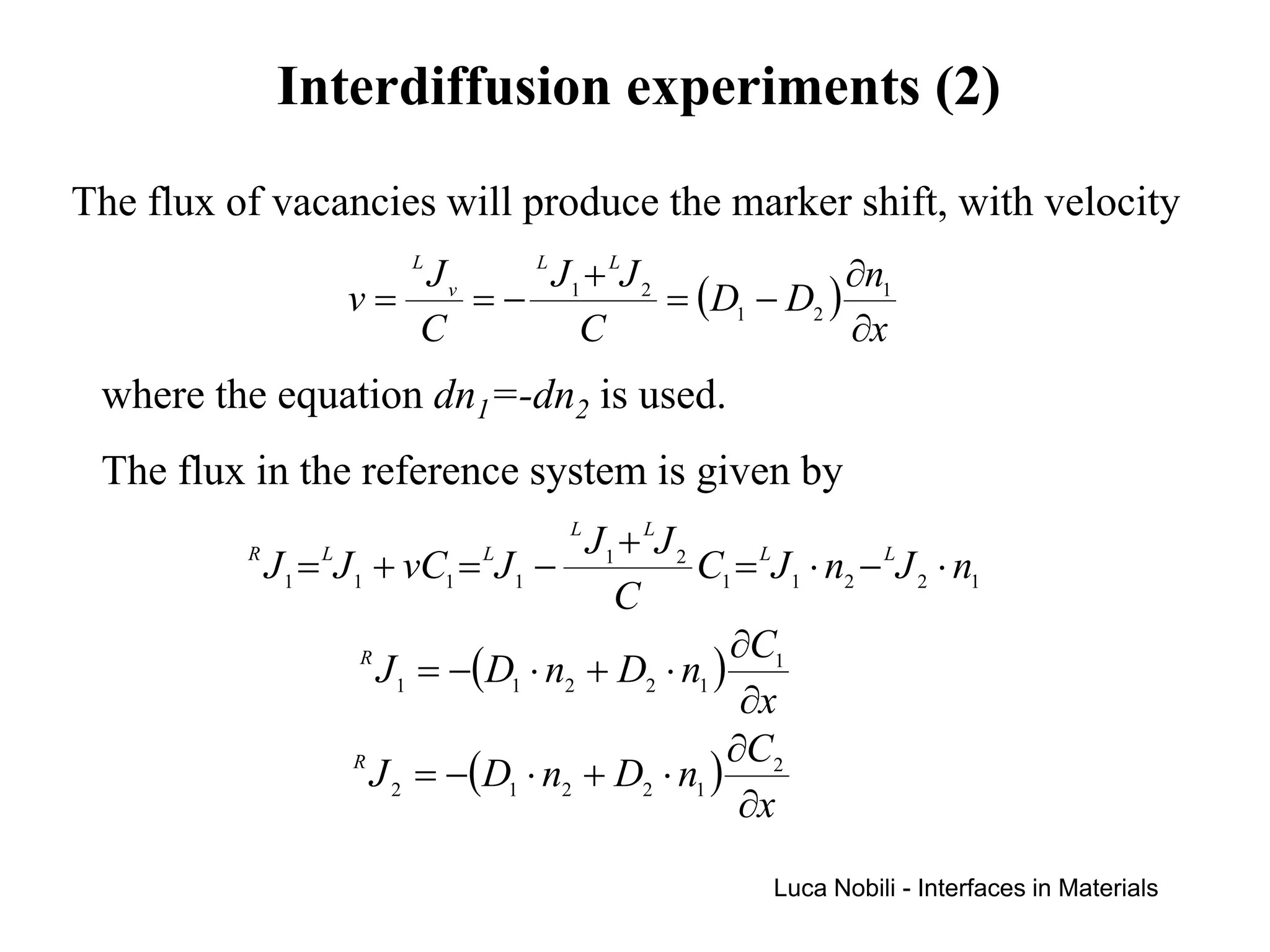 Interdiffusion experiments (2)
The flux of vacancies will produce the marker shift, with velocity
                      Jv L  L
                              J 1 + LJ 2              ∂n1
                   v=    =−              = (D1 − D2 )
                      C          C                    ∂x
 where the equation dn1=-dn2 is used.
 The flux in the reference system is given by
                                       L
                                        J 1 + LJ 2
          R
            J 1 = LJ 1 + vC1 = LJ 1 −              C1 = LJ 1 ⋅ n2 − LJ 2 ⋅ n1
                                           C
                                                     ∂C
                      R
                        J 1 = −(D1 ⋅ n2 + D2 ⋅ n1 ) 1
                                                      ∂x
                                                     ∂C2
                     R
                       J 2 = −(D1 ⋅ n2 + D2 ⋅ n1 )
                                                      ∂x
                                                          Luca Nobili - Interfaces in Materials
 