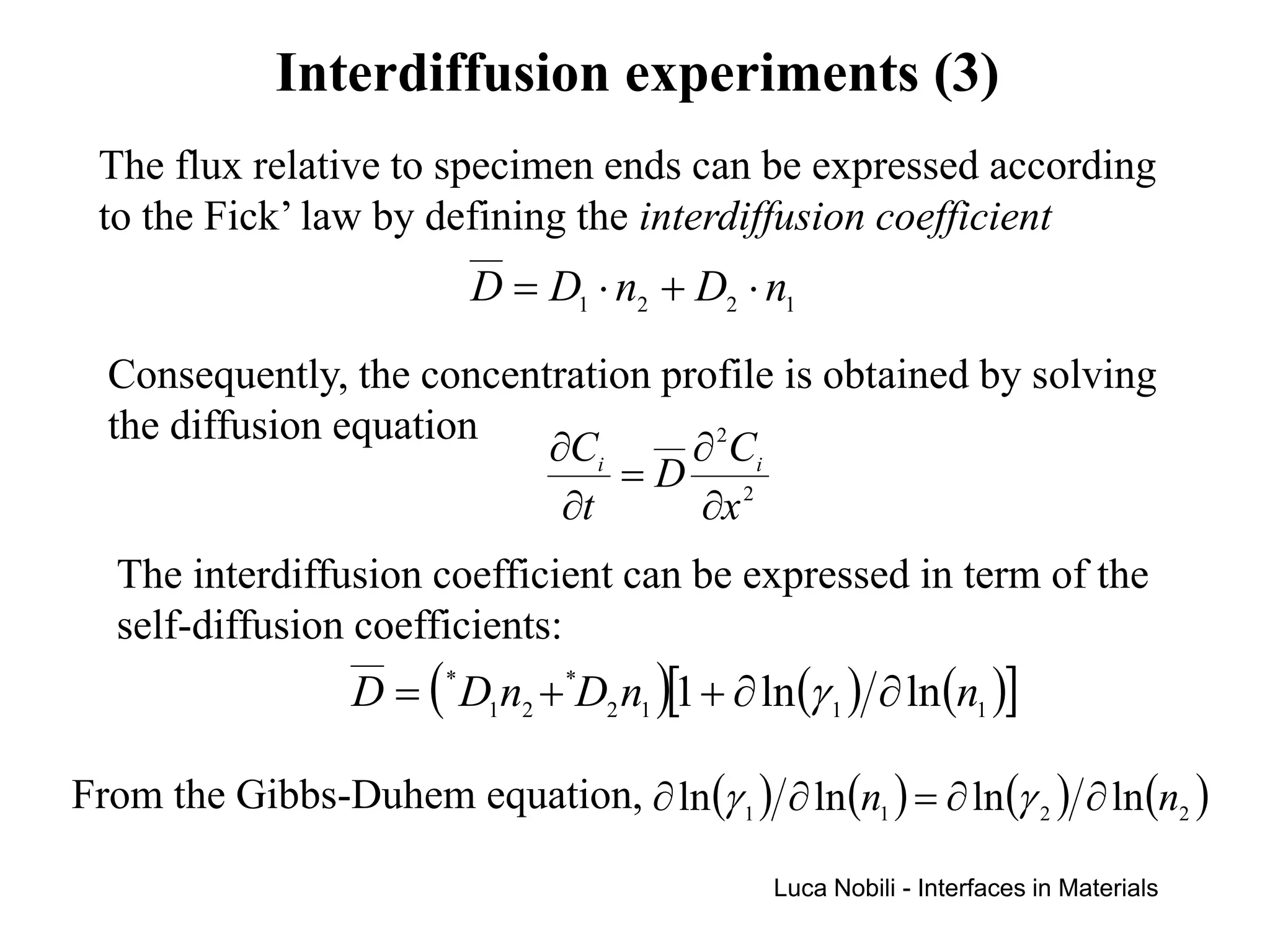 Interdiffusion experiments (3)
 The flux relative to specimen ends can be expressed according
 to the Fick’ law by defining the interdiffusion coefficient
                            D = D1 ⋅ n2 + D2 ⋅ n1
  Consequently, the concentration profile is obtained by solving
  the diffusion equation
                           ∂Ci      ∂ 2 Ci
                                =D 2
                            ∂t      ∂x
   The interdiffusion coefficient can be expressed in term of the
   self-diffusion coefficients:
                   D = ( * D1n2 + *D2 n1 )[1 + ∂ ln (γ 1 ) ∂ ln (n1 )]

From the Gibbs-Duhem equation, ∂ ln (γ 1 ) ∂ ln (n1 ) = ∂ ln (γ 2 ) ∂ ln (n2 )

                                                   Luca Nobili - Interfaces in Materials
 