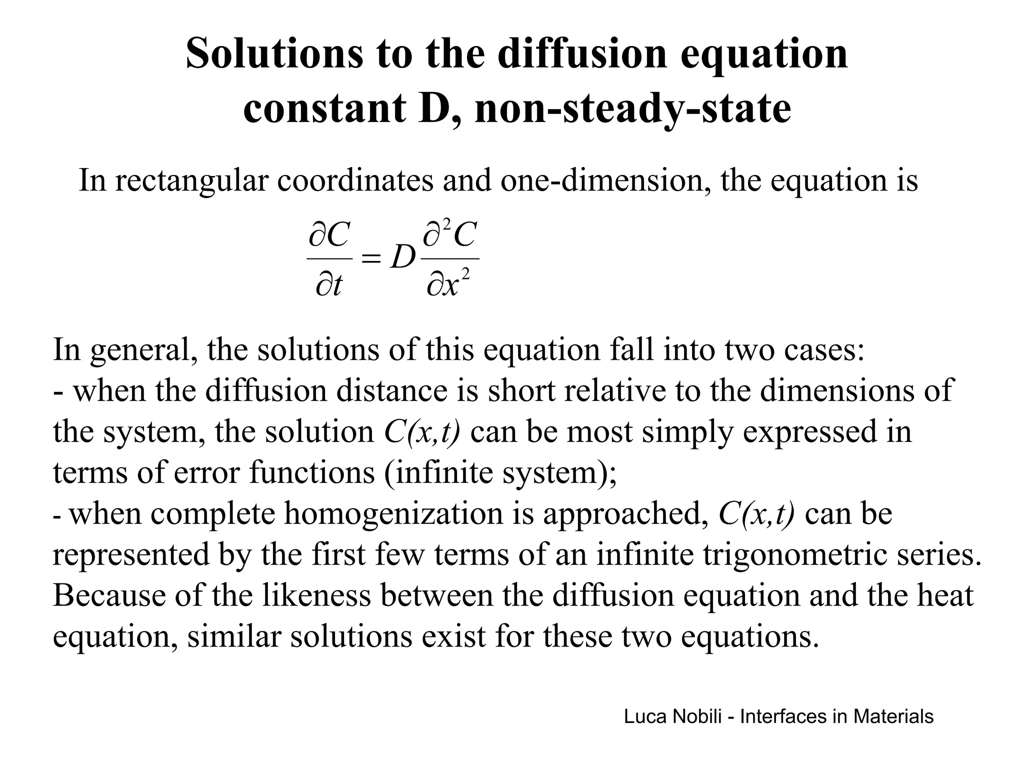 Solutions to the diffusion equation
             constant D, non-steady-state
 In rectangular coordinates and one-dimension, the equation is
                   ∂C   ∂ 2C
                      =D 2
                   ∂t   ∂x
In general, the solutions of this equation fall into two cases:
- when the diffusion distance is short relative to the dimensions of
the system, the solution C(x,t) can be most simply expressed in
terms of error functions (infinite system);
- when complete homogenization is approached, C(x,t) can be
represented by the first few terms of an infinite trigonometric series.
Because of the likeness between the diffusion equation and the heat
equation, similar solutions exist for these two equations.

                                           Luca Nobili - Interfaces in Materials
 