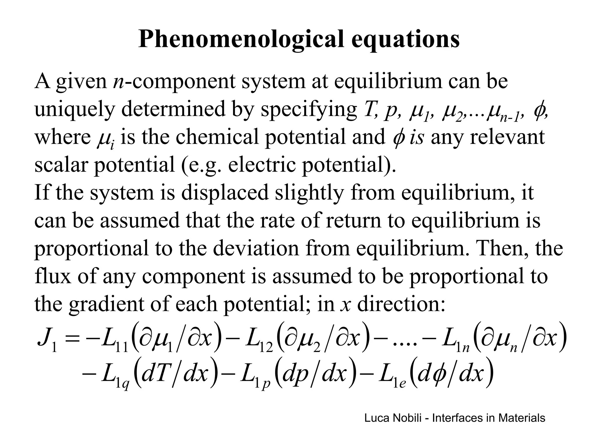 Phenomenological equations
A given n-component system at equilibrium can be
uniquely determined by specifying T, p, µ1, µ2,...µn-1, φ,
where µi is the chemical potential and φ is any relevant
scalar potential (e.g. electric potential).
If the system is displaced slightly from equilibrium, it
can be assumed that the rate of return to equilibrium is
proportional to the deviation from equilibrium. Then, the
flux of any component is assumed to be proportional to
the gradient of each potential; in x direction:
J1 = − L11 (∂µ1 ∂x ) − L12 (∂µ 2 ∂x ) − .... − L1n (∂µ n ∂x )
    − L1q (dT dx ) − L1 p (dp dx ) − L1e (dφ dx )
                                     Luca Nobili - Interfaces in Materials
 