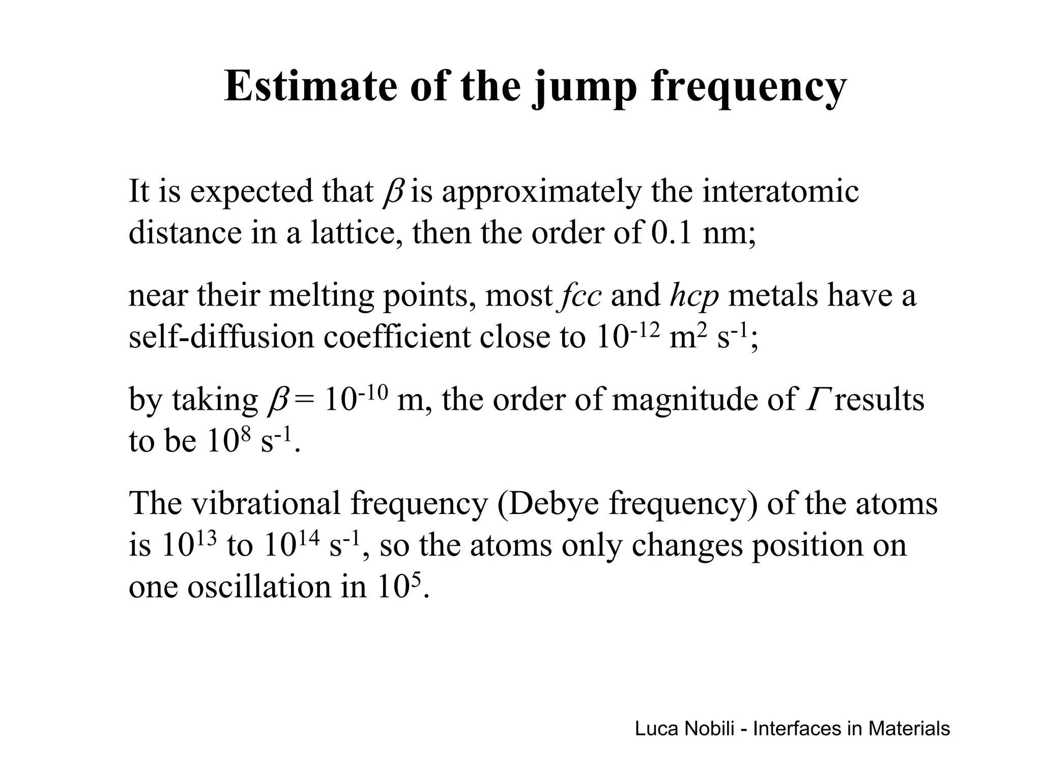 Estimate of the jump frequency

It is expected that β is approximately the interatomic
distance in a lattice, then the order of 0.1 nm;
near their melting points, most fcc and hcp metals have a
self-diffusion coefficient close to 10-12 m2 s-1;
by taking β = 10-10 m, the order of magnitude of Γ results
to be 108 s-1.
The vibrational frequency (Debye frequency) of the atoms
is 1013 to 1014 s-1, so the atoms only changes position on
one oscillation in 105.


                                     Luca Nobili - Interfaces in Materials
 